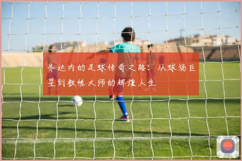 齐达内的足球传奇之路：从球场巨星到教练大师的辉煌人生