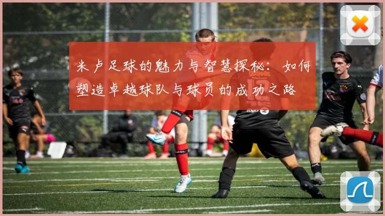 米卢足球的魅力与智慧探秘：如何塑造卓越球队与球员的成功之路