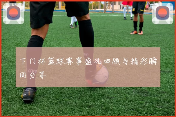 下门杯篮球赛事盛况回顾与精彩瞬间分享