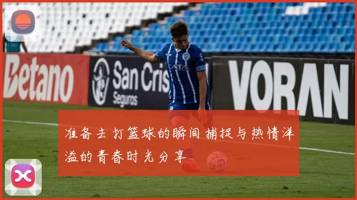 准备去打篮球的瞬间捕捉与热情洋溢的青春时光分享