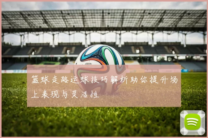 篮球走路运球技巧解析助你提升场上表现与灵活性