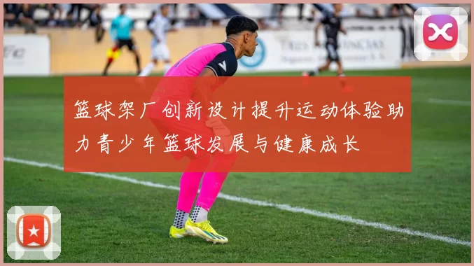 篮球架厂创新设计提升运动体验助力青少年篮球发展与健康成长