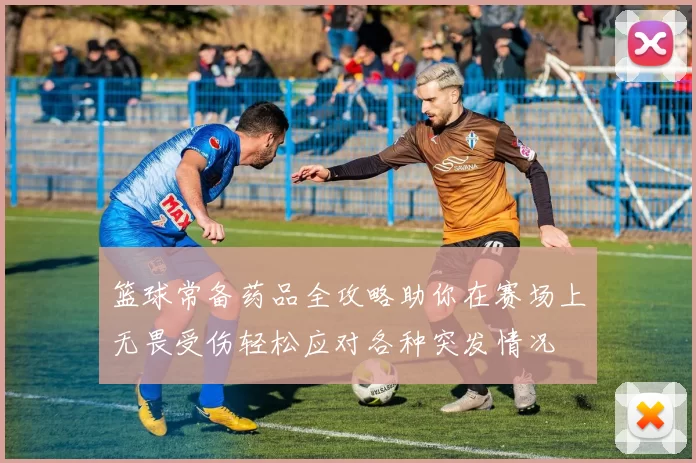 篮球常备药品全攻略助你在赛场上无畏受伤轻松应对各种突发情况