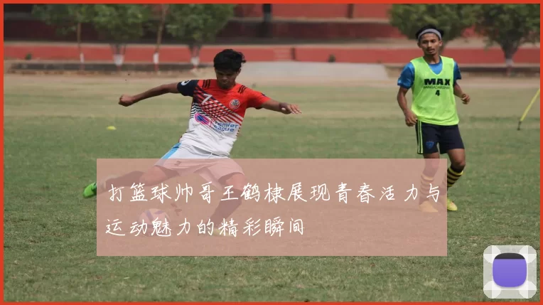 打篮球帅哥王鹤棣展现青春活力与运动魅力的精彩瞬间