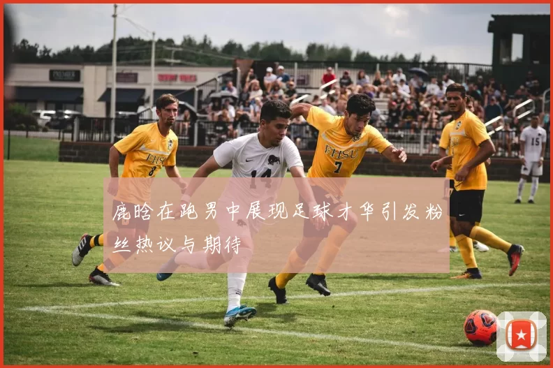 鹿晗在跑男中展现足球才华引发粉丝热议与期待