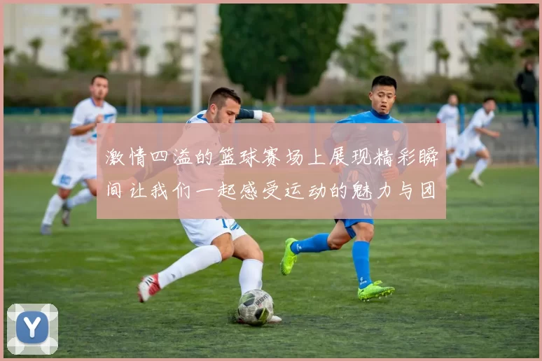 激情四溢的篮球赛场上展现精彩瞬间让我们一起感受运动的魅力与团队的力量